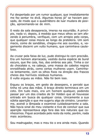 13
Fui despertado por um rumor qualquer, que imediatamente
me fez sentar no divã. Algumas horas já” se haviam pas-
sado, de modo que o quadrilátero de luar mudara de posi-
ção, aproximando-se de mim.
0 resto da sala desaparecia, imerso na escuridão. A princí-
pio, nada vi; depois, à medida que meus olhos se iam afa-
zendo à penumbra, verifiquei, com um arrepio pelo corpo,
que qualquer coisa movia ao longo da prateleira. Um som
macio, como de sandálias, chegou-me aos ouvidos, e, va-
gamente discerni um vulto humano, que caminhava caute-
loso.
Ao cruzar pela faixa de luz, pude distingui-lo com precisão.
Era um homem atarracado, vestido duma espécie de burel
escuro, que lhe caía, liso, dos ombros aos pés. Tinha a cor
do chocolate e, na cabeça, uma massa de cabelos negros
enrodilhada atrás, como certas mulheres usam. Caminha-
va lentamente, com os olhos fixos na direção dos frascos
cheios dos horríveis resíduos humanos.
0 vulto ergueu as mãos. Não foi bem isso.
Ergueu os braços, em gesto de desespero, e percebi que
tinha nó uma das mãos. 0 braço direito terminava em um
coto. Em tudo mais, era um homem qualquer, podendo
passar por um dos criados de Sir Holden que ali houvesse
entrado em busca de qualquer coisa. Unicamente a sua
súbita aparição e que me sugeriu algo de sinistro. Levantei-
me, acendi a lâmpada e examinei cuidadosamente a sala.
Não havia sinal do meu visitante e tive de concluir que sua
aparição representava algo fora das leis naturais que co-
nhecemos. Fiquei acordado pelo resto da noite, porém, nada
mais aconteceu.
Sou madrugador, mas o meu tio o era ainda mais. Quando
 