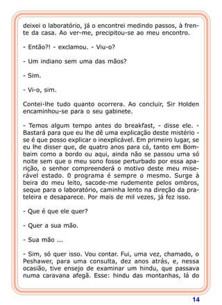 14
deixei o laboratório, já o encontrei medindo passos, à fren-
te da casa. Ao ver-me, precipitou-se ao meu encontro.
- Então?! - exclamou. - Viu-o?
- Um indiano sem uma das mãos?
- Sim.
- Vi-o, sim.
Contei-lhe tudo quanto ocorrera. Ao concluir, Sir Holden
encaminhou-se para o seu gabinete.
- Temos algum tempo antes do breakfast, - disse ele. -
Bastará para que eu lhe dê uma explicação deste mistério -
se é que posso explicar o inexplicável. Em primeiro lugar, se
eu lhe disser que, de quatro anos para cá, tanto em Bom-
baim como a bordo ou aqui, ainda não se passou uma só
noite sem que o meu sono fosse perturbado por essa apa-
rição, o senhor compreenderá o motivo deste meu mise-
rável estado. 0 programa é sempre o mesmo. Surge à
beira do meu leito, sacode-me rudemente pelos ombros,
seque para o laboratório, caminha lento na direção da pra-
teleira e desaparece. Por mais de mil vezes, já fez isso.
- Que é que ele quer?
- Quer a sua mão.
- Sua mão ...
- Sim, só quer isso. Vou contar. Fui, uma vez, chamado, o
Peshawer, para uma consulta, dez anos atrás, e, nessa
ocasião, tive ensejo de examinar um hindu, que passava
numa caravana afegã. Esse: hindu das montanhas, lá do
 