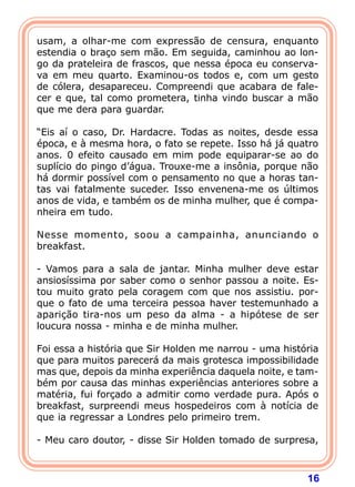 16
usam, a olhar-me com expressão de censura, enquanto
estendia o braço sem mão. Em seguida, caminhou ao lon-
go da prateleira de frascos, que nessa época eu conserva-
va em meu quarto. Examinou-os todos e, com um gesto
de cólera, desapareceu. Compreendi que acabara de fale-
cer e que, tal como prometera, tinha vindo buscar a mão
que me dera para guardar.
“Eis aí o caso, Dr. Hardacre. Todas as noites, desde essa
época, e à mesma hora, o fato se repete. Isso há já quatro
anos. 0 efeito causado em mim pode equiparar-se ao do
suplício do pingo d’água. Trouxe-me a insônia, porque não
há dormir possível com o pensamento no que a horas tan-
tas vai fatalmente suceder. Isso envenena-me os últimos
anos de vida, e também os de minha mulher, que é compa-
nheira em tudo.
Nesse momento, soou a campainha, anunciando o
breakfast.
- Vamos para a sala de jantar. Minha mulher deve estar
ansiosíssima por saber como o senhor passou a noite. Es-
tou muito grato pela coragem com que nos assistiu. por-
que o fato de uma terceira pessoa haver testemunhado a
aparição tira-nos um peso da alma - a hipótese de ser
loucura nossa - minha e de minha mulher.
Foi essa a história que Sir Holden me narrou - uma história
que para muitos parecerá da mais grotesca impossibilidade
mas que, depois da minha experiência daquela noite, e tam-
bém por causa das minhas experiências anteriores sobre a
matéria, fui forçado a admitir como verdade pura. Após o
breakfast, surpreendi meus hospedeiros com à notícia de
que ia regressar a Londres pelo primeiro trem.
- Meu caro doutor, - disse Sir Holden tomado de surpresa,
 