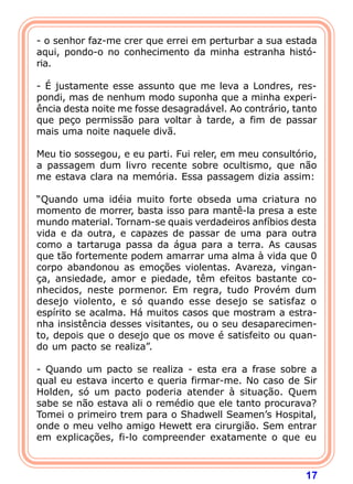 17
- o senhor faz-me crer que errei em perturbar a sua estada
aqui, pondo-o no conhecimento da minha estranha histó-
ria.
- É justamente esse assunto que me leva a Londres, res-
pondi, mas de nenhum modo suponha que a minha experi-
ência desta noite me fosse desagradável. Ao contrário, tanto
que peço permissão para voltar à tarde, a fim de passar
mais uma noite naquele divã.
Meu tio sossegou, e eu parti. Fui reler, em meu consultório,
a passagem dum livro recente sobre ocultismo, que não
me estava clara na memória. Essa passagem dizia assim:
“Quando uma idéia muito forte obseda uma criatura no
momento de morrer, basta isso para mantê-la presa a este
mundo material. Tornam-se quais verdadeiros anfíbios desta
vida e da outra, e capazes de passar de uma para outra
como a tartaruga passa da água para a terra. As causas
que tão fortemente podem amarrar uma alma à vida que 0
corpo abandonou as emoções violentas. Avareza, vingan-
ça, ansiedade, amor e piedade, têm efeitos bastante co-
nhecidos, neste pormenor. Em regra, tudo Provém dum
desejo violento, e só quando esse desejo se satisfaz o
espírito se acalma. Há muitos casos que mostram a estra-
nha insistência desses visitantes, ou o seu desaparecimen-
to, depois que o desejo que os move é satisfeito ou quan-
do um pacto se realiza”.
- Quando um pacto se realiza - esta era a frase sobre a
qual eu estava incerto e queria firmar-me. No caso de Sir
Holden, só um pacto poderia atender à situação. Quem
sabe se não estava ali o remédio que ele tanto procurava?
Tomei o primeiro trem para o Shadwell Seamen’s Hospital,
onde o meu velho amigo Hewett era cirurgião. Sem entrar
em explicações, fi-lo compreender exatamente o que eu
 