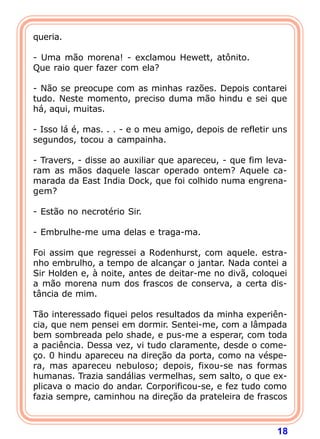 18
queria.
- Uma mão morena! - exclamou Hewett, atônito.
Que raio quer fazer com ela?
- Não se preocupe com as minhas razões. Depois contarei
tudo. Neste momento, preciso duma mão hindu e sei que
há, aqui, muitas.
- Isso lá é, mas. . . - e o meu amigo, depois de refletir uns
segundos, tocou a campainha.
- Travers, - disse ao auxiliar que apareceu, - que fim leva-
ram as mãos daquele lascar operado ontem? Aquele ca-
marada da East India Dock, que foi colhido numa engrena-
gem?
- Estão no necrotério Sir.
- Embrulhe-me uma delas e traga-ma.
Foi assim que regressei a Rodenhurst, com aquele. estra-
nho embrulho, a tempo de alcançar o jantar. Nada contei a
Sir Holden e, à noite, antes de deitar-me no divã, coloquei
a mão morena num dos frascos de conserva, a certa dis-
tância de mim.
Tão interessado fiquei pelos resultados da minha experiên-
cia, que nem pensei em dormir. Sentei-me, com a lâmpada
bem sombreada pelo shade, e pus-me a esperar, com toda
a paciência. Dessa vez, vi tudo claramente, desde o come-
ço. 0 hindu apareceu na direção da porta, como na véspe-
ra, mas apareceu nebuloso; depois, fixou-se nas formas
humanas. Trazia sandálias vermelhas, sem salto, o que ex-
plicava o macio do andar. Corporificou-se, e fez tudo como
fazia sempre, caminhou na direção da prateleira de frascos
 