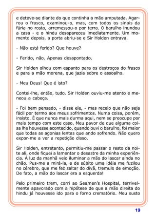 19
e deteve-se diante do que continha a mão amputada. Agar-
rou o frasco, examinou-o, mas, com todos os sinais da
fúria no rosto, arremessou-o por terra. 0 barulho inundou
a casa - e o hindu desapareceu imediatamente. Um mo-
mento depois, a porta abriu-se e Sir Holden entrava.
- Não está ferido? Que houve?
- Ferido, não. Apenas desapontado.
Sir Holden olhou com espanto para os destroços do frasco
e para a mão morena, que jazia sobre o assoalho.
- Meu Deus! Que é isto?
Contei-lhe, então, tudo. Sir Holden ouviu-me atento e me-
neou a cabeça.
- Foi bem pensado, - disse ele, - mas receio que não seja
fácil por termo aos meus sofrimentos. Numa coisa, porém,
insisto. É que nunca mais durma aqui, nem se preocupe por
mais tempo com este caso. Meu pavor de que alguma coi-
sa lhe houvesse acontecido, quando ouvi o barulho, foi maior
que todas as agonias lentas que ando sofrendo. Não quero
expor-me a ver a repetição disso.
Sir Holden, entretanto, permitiu-me passar o resto da noi-
te ali, onde fiquei a lamentar o desastre da minha experiên-
cia. A luz da manhã veio iluminar a mão do lascar ainda no
chão. Pus-me a mirá-la, e de súbito uma idéia me fuzilou
no cérebro, que me fez saltar do divã, tremulo de emoção.
De fato, a mão do lascar era a esquerda!
Pelo primeiro trem, corri ao Seamen’s Hospital, terrivel-
mente apavorado com a hipótese de que a mão direita do
hindu já houvesse ido para o forno crematório. Meu susto
 