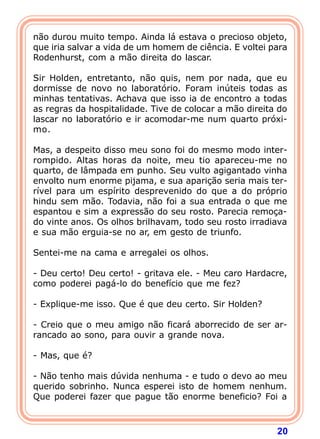 20
não durou muito tempo. Ainda lá estava o precioso objeto,
que iria salvar a vida de um homem de ciência. E voltei para
Rodenhurst, com a mão direita do lascar.
Sir Holden, entretanto, não quis, nem por nada, que eu
dormisse de novo no laboratório. Foram inúteis todas as
minhas tentativas. Achava que isso ia de encontro a todas
as regras da hospitalidade. Tive de colocar a mão direita do
lascar no laboratório e ir acomodar-me num quarto próxi-
mo.
Mas, a despeito disso meu sono foi do mesmo modo inter-
rompido. Altas horas da noite, meu tio apareceu-me no
quarto, de lâmpada em punho. Seu vulto agigantado vinha
envolto num enorme pijama, e sua aparição seria mais ter-
rível para um espírito desprevenido do que a do próprio
hindu sem mão. Todavia, não foi a sua entrada o que me
espantou e sim a expressão do seu rosto. Parecia remoça-
do vinte anos. Os olhos brilhavam, todo seu rosto irradiava
e sua mão erguia-se no ar, em gesto de triunfo.
Sentei-me na cama e arregalei os olhos.
- Deu certo! Deu certo! - gritava ele. - Meu caro Hardacre,
como poderei pagá-lo do benefício que me fez?
- Explique-me isso. Que é que deu certo. Sir Holden?
- Creio que o meu amigo não ficará aborrecido de ser ar-
rancado ao sono, para ouvir a grande nova.
- Mas, que é?
- Não tenho mais dúvida nenhuma - e tudo o devo ao meu
querido sobrinho. Nunca esperei isto de homem nenhum.
Que poderei fazer que pague tão enorme beneficio? Foi a
 