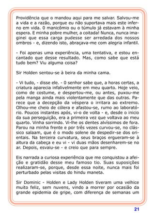 21
Providência que o mandou aqui para me salvar. Salvou-me
a vida e a razão, porque eu não suportava mais este infer-
no em vida. 0 manicômio ou o túmulo já estavam à minha
espera. E minha pobre mulher, a coitada! Nunca, nunca ima-
ginei que essa carga pudesse ser arredada dos nossos
ombros - e, dizendo isto, abraçava-me com alegria infantil.
- Foi apenas uma experiência, uma tentativa, e estou en-
cantado que desse resultado. Mas, como sabe que está
tudo bem? Viu alguma coisa?
Sir Holden sentou-se à beira da minha cama.
- Vi tudo, - disse ele. - 0 senhor sabe que, a horas certas, a
criatura aparecia infalivelmente em meu quarto. Hoje veio,
como de costume, e despertou-me, ou antes, puxou-me
pela manga ainda mais violentamente que das outras. Pa-
rece que a decepção da véspera o irritara ao extremo.
Olhou-me cheio de cólera e afastou-se, rumo ao laborató-
rio. Poucos instantes após, vi-o de volta - e, desde o inicio
da sua perseguição, era a primeira vez que voltava ao meu
quarto. Vinha sorrindo. Vi-lhe os dentes alvíssimos de fora.
Parou na minha frente e por três vezes curvou-se, no clás-
sico salaam, que é o modo solene de despedir-se dos ori-
entais. Na terceira curvatura, seus braços ergueram-se à
altura da cabeça e eu vi - vi duas mãos desenharem-se no
ar. Depois, esvaiu-se - e creio que para sempre.
Eis narrada a curiosa experiência que me conquistou a afei-
ção e gratidão desse meu famoso tio. Suas suposições
realizaram-se, porque, desde essa noite, nunca mais foi
perturbado pelas visitas do hindu maneta.
Sir Dominic - Holden e Lady Holden tiveram uma velhice
muito feliz, sem nuvens, vindo a morrer por ocasião da
grande epidemia de gripe, com diferença de semanas um
 