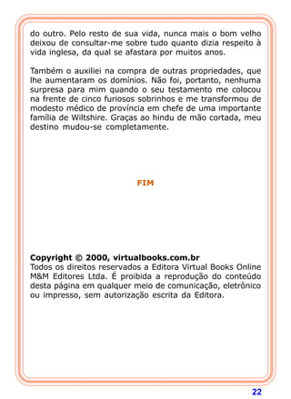 22
do outro. Pelo resto de sua vida, nunca mais o bom velho
deixou de consultar-me sobre tudo quanto dizia respeito à
vida inglesa, da qual se afastara por muitos anos.
Também o auxiliei na compra de outras propriedades, que
lhe aumentaram os domínios. Não foi, portanto, nenhuma
surpresa para mim quando o seu testamento me colocou
na frente de cinco furiosos sobrinhos e me transformou de
modesto médico de província em chefe de uma importante
família de Wiltshire. Graças ao hindu de mão cortada, meu
destino mudou-se completamente.
FIM
Copyright © 2000, virtualbooks.com.br
Todos os direitos reservados a Editora Virtual Books Online
M&M Editores Ltda. É proibida a reprodução do conteúdo
desta página em qualquer meio de comunicação, eletrônico
ou impresso, sem autorização escrita da Editora.
 