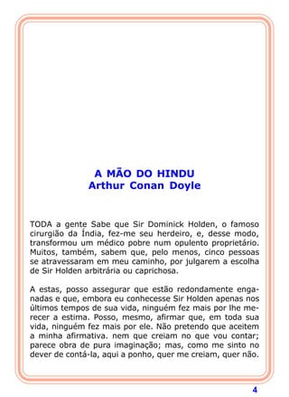 4
A MÃO DO HINDU
Arthur Conan Doyle
 
 
TODA a gente Sabe que Sir Dominick Holden, o famoso
cirurgião da Índia, fez-me seu herdeiro, e, desse modo,
transformou um médico pobre num opulento proprietário.
Muitos, também, sabem que, pelo menos, cinco pessoas
se atravessaram em meu caminho, por julgarem a escolha
de Sir Holden arbitrária ou caprichosa.
A estas, posso assegurar que estão redondamente enga-
nadas e que, embora eu conhecesse Sir Holden apenas nos
últimos tempos de sua vida, ninguém fez mais por lhe me-
recer a estima. Posso, mesmo, afirmar que, em toda sua
vida, ninguém fez mais por ele. Não pretendo que aceitem
a minha afirmativa. nem que creiam no que vou contar;
parece obra de pura imaginação; mas, como me sinto no
dever de contá-la, aqui a ponho, quer me creiam, quer não.
 