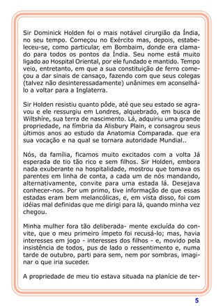 5
Sir Dominick Holden foi o mais notável cirurgião da Índia,
no seu tempo. Começou no Exército mas, depois, estabe-
leceu-se, como particular, em Bombaim, donde era clama-
do para todos os pontos da Índia. Seu nome está muito
ligado ao Hospital Oriental, por ele fundado e mantido. Tempo
veio, entretanto, em que a sua constituição de ferro come-
çou a dar sinais de cansaço, fazendo com que seus colegas
(talvez não desinteressadamente) unânimes em aconselhá-
lo a voltar para a Inglaterra.
Sir Holden resistiu quanto pôde, até que seu estado se agra-
vou e ele ressurgiu em Londres, alquebrado, em busca de
Wiltshíre, sua terra de nascimento. Lá, adquiriu uma grande
propriedade, na fímbria da Alisbury Plain, e consagrou seus
últimos anos ao estudo da Anatomia Comparada. que era
sua vocação e na qual se tornara autoridade Mundial..
Nós, da família, ficamos muito excitados com a volta Já
esperada de tio tão rico e sem filhos. Sir Holden, embora
nada exuberante na hospitalidade, mostrou que tomava os
parentes em linha de conta, a cada um de nós mandando,
alternativamente, convite para uma estada lá. Desejava
conhecer-nos. Por um primo, tive informação de que essas
estadas eram bem melancólicas, e, em vista disso, foi com
idéias mal definidas que me dirigi para lá, quando minha vez
chegou.
Minha mulher fora tão deliberada- mente excluída do con-
vite, que o meu primeiro ímpeto foi recusá-lo; mas, havia
interesses em jogo - interesses dos filhos - e, movido pela
insistência de todos, pus de lado o ressentimento e, numa
tarde de outubro, parti para sem, nem por sombras, imagi-
nar o que iria suceder.
A propriedade de meu tio estava situada na planície de ter-
 