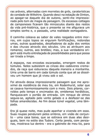 6
ras aráveis, alternadas com morretes de grés, caraterísticas
do condado de Wiltshire. Quando desci na estação de Dinton,
ao apagar-se daquele dia de outono, senti-me impressio-
nado pelo tom de magia da paisagem. Os escassos cottages
de camponeses ficavam tão minúsculos diante dos restos
da vida pré-histórica, que o presente se me afigurava um
simples sonho e, o passado, uma realidade esmagadora.
0 caminho coleava ao sabor de vales rasgados entre mor-
ros, em cujos topos se erguiam fortificações, redondas
umas, outras quadradas, desafiadoras da ação dos ventos
e das chuvas através dos séculos. Uns as atribuem aos
romanos; outros, aos bretões; mas, a sua verdadeira ori-
gem está muito entrelaçada de possibilidades para que possa
ser tirada a limpo.
A espaços, nas encostas escarpadas, emergem restos de
túmulos. Neles subsistem as cinzas dos cadáveres crema-
dos, da raça que esburacou daquela maneira a montanha.
Uma urna de barro em cada túmulo conta que ali se dissol-
veu um homem que já viveu sob o sol.
Foi através dessa impressionante paisagem que me apro-
ximei da residência de meu tio, em Rodenhurst, solar que
se casava harmoniosamente com o meio. Dois pilares, cor-
roídos pelo tempo e encimados de, emblemas heráldicos,
flanqueavam o portão de entrada. Um renque de olmos
seguia-se, agitado pelo vento gelado e a desfazer-se das
folhas amarelecidas. Ao fim desse túnel vegetal, uma lâm-
pada.
Era já quase noite, mas pude apanhar a vivenda em osso.
Suas roupas penduram pelos ombros, em visão de conjun-
to - uma casa baixa, que se estirava em duas alas desi-
guais, bem no estilo dos Tudors. Certa janela, com persia-
nas, mostrava luz dentro - era o gabinete de meu tio, para
 