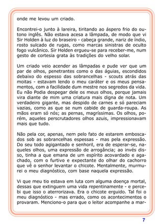 7
onde me levou um criado.
Encontrei-o junto à lareira, tiritando ao áspero frio do ou-
tono inglês. Não estava acesa a lâmpada, de modo que vi
Sir Holden à luz do braseiro - cabeça grande, nariz de índio,
rosto sulcado de rugas, como marcas sinistras de oculto
fogo vulcânico. Sir Holden ergueu-se para receber-me, num
gesto de cortesia grata às tradições do velho solar.
Um criado veio acender as lâmpadas e pude ver que um
par de olhos, penetrantes como o das águias, escondidos
debaixo do espesso das sobrancelhas - scouts atrás das
moitas - estavam lendo o meu caráter e os meus pensa-
mentos, com a facilidade dum mestre nos segredos da vida.
Eu não Podia despegar dele os meus olhos, porque jamais
vira diante de mim uma criatura mais digna de nota. Um
verdadeiro gigante, mas despido de carnes e só pareciam
vazias, como as que se num cabide de guarda-roupa. As
mãos eram só nós; as pernas, magríssimas. Os olhos, po-
rém, aqueles perscrutadores olhos azuis, impressionavam
mais que tudo.
Não pela cor, apenas, nem pelo fato de estarem embosca-
dos sob as sobrancelhas espessas - mas pela expressão.
Do seu todo agigantado e senhoril, era de esperar-se, na-
queles olhos, uma expressão de arrogância; ao invés dis-
so, tinha a que emana de um espírito acovardado e aga-
chado, com o furtivo e expectante do olhar do cachorro
que vê o senhor levantar o chicote. Mentalmente, murmu-
rei o meu diagnóstico, com base naquela expressão.
Vi que meu tio estava em luta com alguma doença mortal,
dessas que extinguem uma vida repentinamente - e perce-
bi que isso o aterrorizava. Era o chicote erguido. Tal foi o
meu diagnóstico - mas errado, como os acontecimentos o
provaram. Menciono-o para que o leitor acompanhe a mar-
 