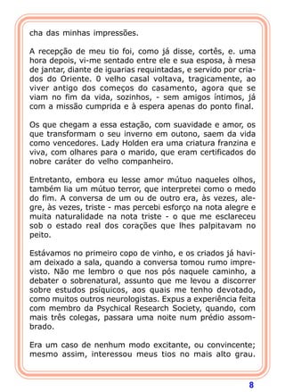 8
cha das minhas impressões.
A recepção de meu tio foi, como já disse, cortês, e. uma
hora depois, vi-me sentado entre ele e sua esposa, à mesa
de jantar, diante de iguarias requintadas, e servido por cria-
dos do Oriente. 0 velho casal voltava, tragicamente, ao
viver antigo dos começos do casamento, agora que se
viam no fim da vida, sozinhos, - sem amigos íntimos, já
com a missão cumprida e à espera apenas do ponto final.
Os que chegam a essa estação, com suavidade e amor, os
que transformam o seu inverno em outono, saem da vida
como vencedores. Lady Holden era uma criatura franzina e
viva, com olhares para o marido, que eram certificados do
nobre caráter do velho companheiro.
Entretanto, embora eu lesse amor mútuo naqueles olhos,
também lia um mútuo terror, que interpretei como o medo
do fim. A conversa de um ou de outro era, às vezes, ale-
gre, às vezes, triste - mas percebi esforço na nota alegre e
muita naturalidade na nota triste - o que me esclareceu
sob o estado real dos corações que lhes palpitavam no
peito.
Estávamos no primeiro copo de vinho, e os criados já havi-
am deixado a sala, quando a conversa tomou rumo impre-
visto. Não me lembro o que nos pós naquele caminho, a
debater o sobrenatural, assunto que me levou a discorrer
sobre estudos psíquicos, aos quais me tenho devotado,
como muitos outros neurologistas. Expus a experiência feita
com membro da Psychical Research Society, quando, com
mais três colegas, passara uma noite num prédio assom-
brado.
Era um caso de nenhum modo excitante, ou convincente;
mesmo assim, interessou meus tios no mais alto grau.
 