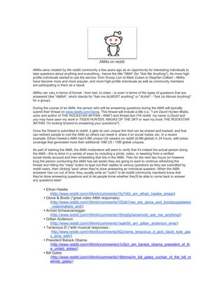 AMAs on reddit
AMAs were created by the reddit community a few years ago as an opportunity for interesting individuals to
take questions about anything and everything - hence the title "AMA" (for "Ask Me Anything"). As more high
profile individuals started to use the service- from Snoop Lion to Mark Cuban to Stephen Colbert - AMAs
have become more and more popular, and more high-profile individuals as well as community members
are participating in them as a result.
AMAs can vary in terms of format - from text, to video - or even in terms of the types of questions that are
answered (like "AMAA", which stands for "Ask me ALMOST anything" or "AUAA" - "Ask Us Almost Anything"
for a group).
During the course of an AMA, the person who will be answering questions during the AMA will typically
submit their thread on www.reddit.com/r/iama. This thread will include a title (i.e. "I am David Hunter-Wallis,
actor and author of THE ROCKSTAR WITHIN - AMA") and thread text ("Hi reddit, my name is David and
you may have seen my work in TIGER HUNTER, NINJAS OF THE SKY or read my book THE ROCKSTAR
WITHIN. I'm looking forward to answering your questions!").
Once the thread is submitted to reddit, it gets its own unique link that can be shared and tracked, and that
can redirect people to visit the AMA so others can tweet it, share it on social media, etc. In a recent
example, Ethan Hawke’s AMA had 6.8M unique US viewers on reddit (9.6M global) in 24 hours, with press
coverage that generated more than additional 10M US / 15M global uniques.
As part of starting the AMA, the AMA moderators will want to verify that it's indeed the actual person doing
the AMA - this is done in a variety of ways by including a photo, video, or tweeting from a verified
social media account and then embedding that link in the AMA. Then for the next two hours (or however
long the person conducting the AMA has set aside) they are going to want to continue refreshing the
thread and hitting the "reply" button to type out their replies to various questions as they are submitted by
reddit users, then clicking 'save' when they're done answering an individual question. When the AMA
answerer has run out of time, they usually write an "outro" to let reddit community members know that
they're done answering questions and to let people know whether they'll be able to come back to answer
any questions later!
• Ethan Hawke
(http://www.reddit.com/r/IAmA/comments/1fq1h6/i_am_ethan_hawke_amaa/)
• Glove & Boots (*great video AMA responses)
(http://www.reddit.com/r/IAmA/comments/102s61/we_are_glove_and_bootspuppeteers
_videomakers_and/)
• Arnold Schwarzenegger
(http://www.reddit.com/r/IAmA/comments/16mq0g/iamarnold_ask_me_anything/)
• Gillian Anderson
(http://www.reddit.com/r/IAmA/comments/1egkr9/i_am_gillian_anderson_ama/)
• Tenacious D (*with musical responses -
http://www.reddit.com/r/IAmA/comments/tit2z/iama_tenacious_d_jack_black_kyle_gas
s_ama_with/)
• President Barack Obama
(http://www.reddit.com/r/IAmA/comments/z1c9z/i_am_barack_obama_president_of_th
e_united_states/)
• Bill Gates
(http://www.reddit.com/r/IAmA/comments/18bhme/im_bill_gates_cochair_of_the_bill_m
elinda_gates/)
 