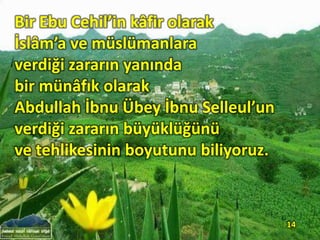 Bir Ebu Cehil’in kâfir olarak
İslâm’a ve müslümanlara
verdiği zararın yanında
bir münâfık olarak
Abdullah İbnu Übey İbnu Selleul’un
verdiği zararın büyüklüğünü
ve tehlikesinin boyutunu biliyoruz.
14
 