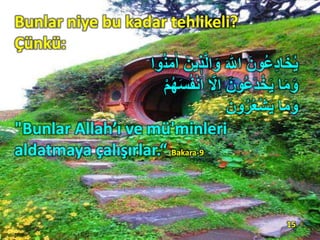 Bunlar niye bu kadar tehlikeli?
Çünkü:
ُ‫ن‬َ‫م‬ٰ‫ا‬ َ‫ين‬ ٖ‫ذ‬َّ‫ل‬‫ا‬َ‫و‬ َ ‫ ِه‬ّٰ‫ا‬ َ‫ون‬ُ‫ع‬ِ‫د‬‫ا‬َ‫خ‬ُ‫ي‬‫وا‬
‫ا‬َ‫م‬َ‫و‬ِْ ُ‫ه‬َ‫س‬ُ‫ف‬ْ‫ن‬َ‫ا‬ َّ‫ِْل‬‫ا‬ َ‫ون‬ُ‫ع‬َ‫د‬ْ‫خ‬َ‫ي‬
‫ا‬َ‫م‬َ‫و‬َ‫ون‬ُ‫ر‬ُ‫ع‬ْ‫ش‬َ‫ي‬
"Bunlar Allah’ı ve mü'minleri
aldatmaya çalışırlar.“ Bakara-9
15
 