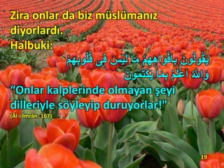 Zira onlar da biz müslümanız
diyorlardı.
Halbuki:
َ‫س‬ْ‫ي‬َ‫ل‬ ‫ا‬َ‫م‬ ِْ ِ‫ه‬ِ‫ه‬‫ا‬َ‫و‬ْ‫ف‬َ‫ا‬ِ‫ا‬ َ‫ون‬ُ‫ل‬‫و‬ُ‫ق‬َ‫ي‬ِْ ِ‫ه‬ِ‫ا‬‫و‬ُُُُ ‫ى‬ٖ‫ف‬
ُ ‫ ِه‬ّٰ‫ا‬َ‫و‬َ‫ون‬ُ‫م‬ُ‫ت‬ْ‫ك‬َ‫ي‬ ‫ا‬َ‫م‬ِ‫ا‬ ُِ َُْ‫ع‬َ‫ا‬
“Onlar kalplerinde olmayan şeyi
dilleriyle söyleyip duruyorlar!"
(Âl-i İmrân: 167)
19
 