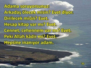 Adama soruyorsunuz:
Arkadaş ölecek misin? Evet diyor.
Dirilecek misin? Evet.
Hesap kitap var mı? Evet.
Cennet, cehennem var mı? Evet.
Peki Allah kâdir mi? Evet.
Hepsine inanıyor adam.
35
 