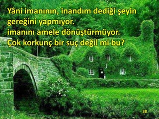 Yâni imanının, inandım dediği şeyin
gereğini yapmıyor.
imanını amele dönüştürmüyor.
Çok korkunç bir suç değil mi bu?
38
 
