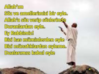 Allah’ım
Söz ve amellerimizi bir eyle.
Allah’a söz verip sözlerinde
Duranlardan eyle.
Ey Rabbimiz!
Bizi has müminlerden eyle
Bizi münafıklardan eyleme.
Dualarımızı kabul eyle
47
 