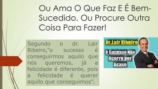 Ou Ama O Que Faz E É Bem-
Sucedido. Ou Procure Outra
Coisa Para Fazer!
Segundo o dr. Lair
Ribeiro,”o sucesso é
conseguirmos aquilo que
nós queremos, já a
felicidade é diferente, pois
a felicidade é querer
aquilo que conseguimos”.
 