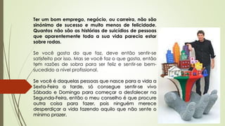 Ter um bom emprego, negócio, ou carreira, não são
sinónimo de sucesso e muito menos de felicidade.
Quantos não são as histórias de suicídios de pessoas
que aparentemente toda a sua vida parecia estar
sobre rodas.
Se você gosta do que faz, deve então sentir-se
satisfeito por isso. Mas se você faz o que gosta, então
tem razões de sobra para ser feliz e sentir-se bem-
sucedido a nível profissional.
Se você é daquelas pessoas que nasce para a vida a
Sexta-Feira a tarde, só consegue sentir-se vivo
Sábado e Domingo para começar a desfalecer na
Segunda-Feira, então o meu conselho é que procure
outra coisa para fazer, pois ninguém merece
desperdiçar a vida fazendo aquilo que não sente o
mínimo prazer.
 
