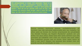 Nunca conheci nenhuma pessoa, verdadeiramente de
sucesso, que não estivesse apaixonada pelo seu trabalho. Se
olhar para os Ícones do mundo empresarial da actualidade
“os Donald Trumps, os Rupert Murdochs” poderá ver um
brilho nos seus olhos, Estes tipos têm tanto dinheiro que não
precisam de trabalhar nem mais um minuto das suas vidas.
Eles trabalham porque isso os excita. Quer saber quem se
está a sair bem? Repare nas pessoas que andam com um
grande sorriso de satisfação na cara.
Se perguntasse a duas mil pessoas “Qual é o
segredo do seu sucesso?” Quase todas as
respostas seriam idênticas: «Faço o que gosto de
fazer». Tem de se ter paixão pelo que se faz. Irei
mesmo um pouco mais longe: seja o que for que
faça, se não sentir paixão procure outra coisa.
 