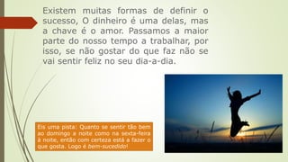 Existem muitas formas de definir o
sucesso, O dinheiro é uma delas, mas
a chave é o amor. Passamos a maior
parte do nosso tempo a trabalhar, por
isso, se não gostar do que faz não se
vai sentir feliz no seu dia-a-dia.
Eis uma pista: Quanto se sentir tão bem
ao domingo a noite como na sexta-feira
à noite, então com certeza está a fazer o
que gosta. Logo é bem-sucedido!
 