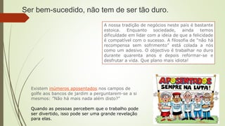 A nossa tradição de negócios neste país é bastante
estoica. Enquanto sociedade, ainda temos
dificuldade em lidar com a ideia de que a felicidade
é compatível com o sucesso. A filosofia de “não há
recompensa sem sofrimento” está colada a nós
como um adesivo. O objectivo é trabalhar no duro
durante quarenta anos e depois reformar-se e
desfrutar a vida. Que plano mais idiota!
Ser bem-sucedido, não tem de ser tão duro.
Existem inúmeros aposentados nos campos de
golfe aos bancos de jardim a perguntarem-se a si
mesmos: ”Não há mais nada além disto?”
Quando as pessoas percebem que o trabalho pode
ser divertido, isso pode ser uma grande revelação
para elas.
 