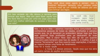Nós – eu e a Alda – estamos inseridos numa comunidade onde
conhecemos pessoas de todas as idades, profissões e estratos
sociais que, ou já deixaram ou pretendem deixar logo que lhes
seja possível suas profissões para se dedicarem às suas
aspirações. Mas é claro! Para isso têm de ter um suporte
financeiro para tomarem esse tipo de opção. E o melhor, é que a
mesma “ferramenta” que lhes suporta suas aspirações, é também
ao mesmo tempo uma fonte de rendimento.
Esta foi a nossa opção http://empreendedor5estrelas.net/e/Alda-
e-Brigido – a nossa e a dessas pessoas. Opção essa que nos abre
um outro campo de opções enormíssimo.
Mas você deve estar agora a pensar: isso é
história! Ninguém deixaria uma carreira onde
ganhava mais de um milhão de dólares por ano
para brincar aos legos.
Em boa verdade ele não deixou a carreira para
brincar aos legos. Mas sim para fazer aquilo que
lhe fazia feliz e ainda por cima era pago para isso.
Você tem melhor definição de sucesso e felicidade
que esta?
Se você não tiver
coragem para lutar
pelo seu sonho, então
não sonhe vivê-lo.
 