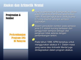 Abakus dan Aritmetik Mental
                     Abakus pertama kali diperkenalkan dalam
 Pengenalan &        sistem pendidikan Malaysia pada tahun
                     1994. Pada peringkat awal, abakus jenis
 Nombor              5:2 yang dikenali sebagai sempoa
                     digunakan.
                     Sistem perwakilan nombor pada sempoa
                     jenis 5:2 adalah kurang berkesan dan
                     penggunaan sempoa sebagai alat
                     pengiraan tidak selaras dengan
    Perkembangan     perkembangan terkini.
     Program AMA
       Di Malaysia   Pada tahun 1996, KPM bersetuju untuk
                     menggunakan abakus 4:1. Dalam masa
                     yang sama idea Aritmetik Mental juga
                     diintegrasikan dalam program abakus.
 