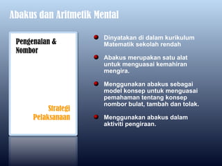 Abakus dan Aritmetik Mental

                       Dinyatakan di dalam kurikulum
 Pengenalan &          Matematik sekolah rendah
 Nombor
                       Abakus merupakan satu alat
                       untuk menguasai kemahiran
                       mengira.

                       Menggunakan abakus sebagai
                       model konsep untuk menguasai
                       pemahaman tentang konsep
                       nombor bulat, tambah dan tolak.
           Strategi
      Pelaksanaan      Menggunakan abakus dalam
                       aktiviti pengiraan.
 