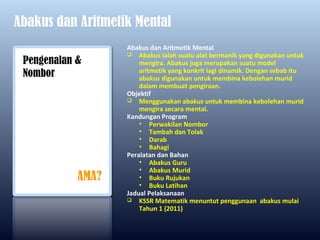 Abakus dan Aritmetik Mental
                   Abakus dan Aritmetik Mental
                    Abakus ialah suatu alat bermanik yang digunakan untuk
 Pengenalan &          mengira. Abakus juga merupakan suatu model
                       aritmetik yang konkrit lagi dinamik. Dengan sebab itu
 Nombor                abakus digunakan untuk membina kebolehan murid
                       dalam membuat pengiraan.
                   Objektif
                    Menggunakan abakus untuk membina kebolehan murid
                       mengira secara mental.
                   Kandungan Program
                       • Perwakilan Nombor
                       • Tambah dan Tolak
                       • Darab
                       • Bahagi
                   Peralatan dan Bahan
                       • Abakus Guru
                       • Abakus Murid
            AMA?       • Buku Rujukan
                       • Buku Latihan
                   Jadual Pelaksanaan
                    KSSR Matematik menuntut penggunaan abakus mulai
                       Tahun 1 (2011)
 