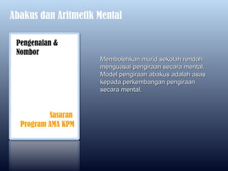 Abakus dan Aritmetik Mental

 Pengenalan &
 Nombor
                     Membolehkan murid sekolah rendah
                     menguasai pengiraan secara mental.
                     Model pengiraan abakus adalah asas
                     kepada perkembangan pengiraan
                     secara mental.



          Sasaran
  Program AMA KPM
 