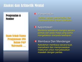 Abakus dan Aritmetik Mental

                       Pemerhatian
 Pengenalan &
                       Latihan secara pemerhatian dan
 Nombor                membuat latihan tanpa kesilapan.

                      Kepantasan
                      Membina kebolehan mengira secara
                      pantas dan pada masa yang sama
 Enam Sebab Utama     mengelakkan daripada kesilapan.
  Penggunaan AMA
       Dalam P&P       Membaca Dan Mendengar
                      Kebolehan membaca secara kuat,
     Matematik …      memahami dan memproseskan
                      maklumat untuk menyelesaikan
                      masalah dengan pantas.
 