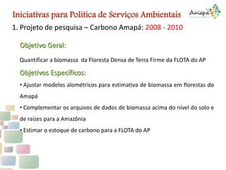 1. Projeto de pesquisa – Carbono Amapá: 2008 - 2010
Objetivo Geral:
Quantificar a biomassa da Floresta Densa de Terra Firme da FLOTA do AP
Objetivos Específicos:
• Ajustar modelos alométricos para estimativa de biomassa em florestas do
Amapá
• Complementar os arquivos de dados de biomassa acima do nível do solo e
de raízes para a Amazônia
• Estimar o estoque de carbono para a FLOTA do AP
Iniciativas para Politica de Serviços Ambientais
 