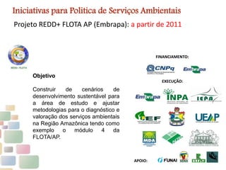 Projeto REDD+ FLOTA AP (Embrapa): a partir de 2011
FINANCIAMENTO:
EXECUÇÃO:
APOIO:
Iniciativas para Politica de Serviços Ambientais
Objetivo
Construir de cenários de
desenvolvimento sustentável para
a área de estudo e ajustar
metodologias para o diagnóstico e
valoração dos serviços ambientais
na Região Amazônica tendo como
exemplo o módulo 4 da
FLOTA/AP.
 