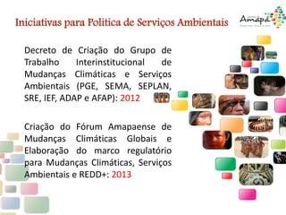 Decreto de Criação do Grupo de
Trabalho Interinstitucional de
Mudanças Climáticas e Serviços
Ambientais (PGE, SEMA, SEPLAN,
SRE, IEF, ADAP e AFAP): 2012
Criação do Fórum Amapaense de
Mudanças Climáticas Globais e
Elaboração do marco regulatório
para Mudanças Climáticas, Serviços
Ambientais e REDD+: 2013
Iniciativas para Politica de Serviços Ambientais
 
