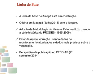3
Linha de Base
• A linha de base do Amapá está em construção.
• Oficina em Macapá (Julho/2013) com o Idesam.
 Adoção da Metodologia do Idesam: Estoque-fluxo usando
a série histórica do PRODES (1995-2006).
 Fator de Ajuste: correção usando dados de
monitoramento atualizados e dados mais precisos sobre a
vegetação.
• Perspectiva de publicação no PPCD-AP (2º
semestre/2014)
 