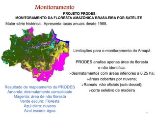 PROJETO PRODES
MONITORAMENTO DA FLORESTA AMAZÔNICA BRASILEIRA POR SATÉLITE
Maior série histórica. Apresenta taxas anuais desde 1988.
Resultado de mapeamento do PRODES
Amarelo: desmatamento consolidado
Magenta: área de não floresta
Verde escuro: Floresta
Azul claro: nuvens
Azul escuro: água 4
Limitações para o monitoramento do Amapá
PRODES analisa apenas área de floresta
e não identifica:
desmatamentos com áreas inferiores a 6,25 ha;
áreas cobertas por nuvens;
Ramais não oficiais (sob dossel);
corte seletivo de madeira
Monitoramento
 