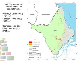 6
Aprimoramento do
Monitoramento de
desmatamento
RapidEye (2011/2012):
1705 km2
LandSat (1999-2010):
2036 km2
Sobrepondo os dois
chegou-se no valor:
2704 km2
 