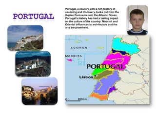 PortugalPortugal, a country with a rich history of seafaring and discovery, looks out from the Iberian Peninsula onto the Atlantic Ocean. Portugal's history has had a lasting impact on the culture of the country: Moorish and Oriental influences in architecture and the arts are prominent.