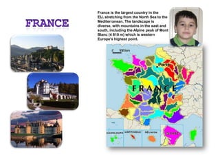 FranceFrance is the largest country in the EU, stretching from the North Sea to the Mediterranean. The landscape is diverse, with mountains in the east and south, including the Alpine peak of Mont Blanc (4 810 m) which is western Europe's highest point. 
