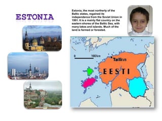 EstoniaEstonia, the most northerly of the Baltic states, regained its independence from the Soviet Union in 1991. It is a mainly flat country on the eastern shores of the Baltic Sea, with many lakes and islands. Much of the land is farmed or forested.