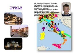 ItalyItaly is mainly mountainous, except for the Po plain in the north, and runs from the Alps to the central Mediterranean Sea. It includes the islands of Sicily, Sardinia, Elba and about 70 other smaller ones. There are two small independent states within peninsular Italy: the Vatican City in Rome, and the Republic of San Marino.