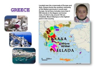 GreeceLocated near the crossroads of Europe and Asia, Greece forms the southern extremity of the Balkan peninsula in south-east Europe. Its territory includes more than 2 000 islands in the Aegean and Ionian seas, of which only around 165 are inhabited. Mount Olympus is the highest point in the country.