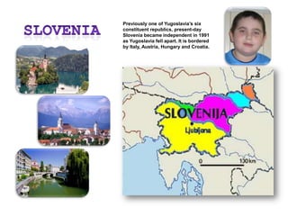 SloveniaPreviously one of Yugoslavia’s six constituent republics, present-day Slovenia became independent in 1991 as Yugoslavia fell apart. It is bordered by Italy, Austria, Hungary and Croatia.