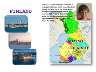 FINLANDFinland, a country of forests and lakes, is perhaps best known for its unspoilt natural beauty. In the far north, the White Nights, during which the sun does not set, last for around 10 weeks of the summer. In winter the same area goes through nearly eight weeks when the sun never rises above the horizon.