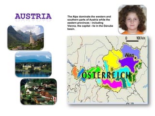 AustriaThe Alps dominate the western and southern parts of Austria while the eastern provinces - including Vienna, the capital - lie in the Danube basin.