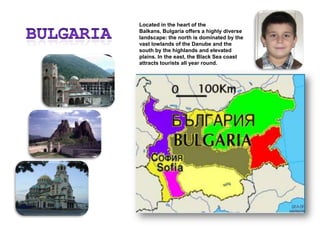 BulgariaLocated in the heart of the Balkans, Bulgaria offers a highly diverse landscape: the north is dominated by the vast lowlands of the Danube and the south by the highlands and elevated plains. In the east, the Black Sea coast attracts tourists all year round.