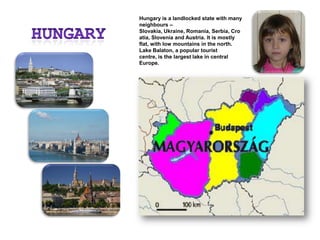 HungaryHungary is a landlocked state with many neighbours – Slovakia, Ukraine, Romania, Serbia, Croatia, Slovenia and Austria. It is mostly flat, with low mountains in the north. Lake Balaton, a popular tourist centre, is the largest lake in central Europe.