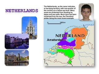 NetherlandsThe Netherlands, as the name indicates, is low-lying territory, with one-quarter of the country at or below sea level. Many areas are protected from flooding by dykes and sea walls. Much land has been reclaimed from the sea, the Flevoland polder being the most recent example.