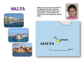 MaltaMalta is a group of seven islands in the Mediterranean Sea. Only the three largest islands - Malta, Gozo and Comino - are inhabited. The terrain is low and rocky with coastal cliffs.
